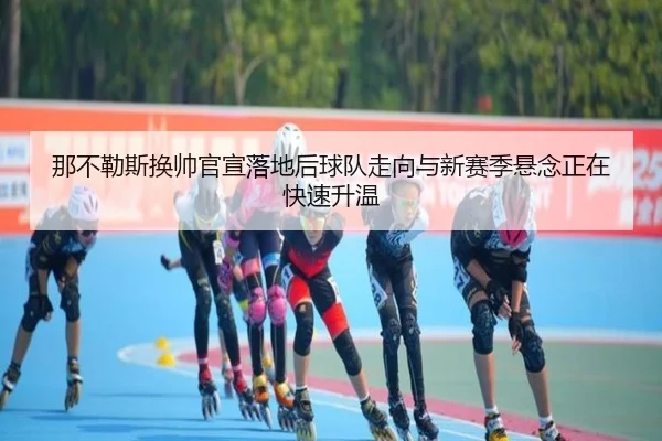 那不勒斯换帅官宣落地后球队走向与新赛季悬念正在快速升温